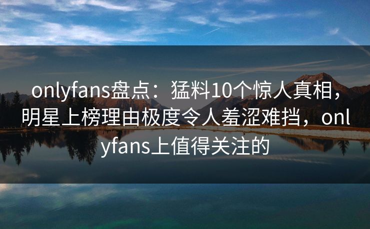 onlyfans盘点：猛料10个惊人真相，明星上榜理由极度令人羞涩难挡，onlyfans上值得关注的