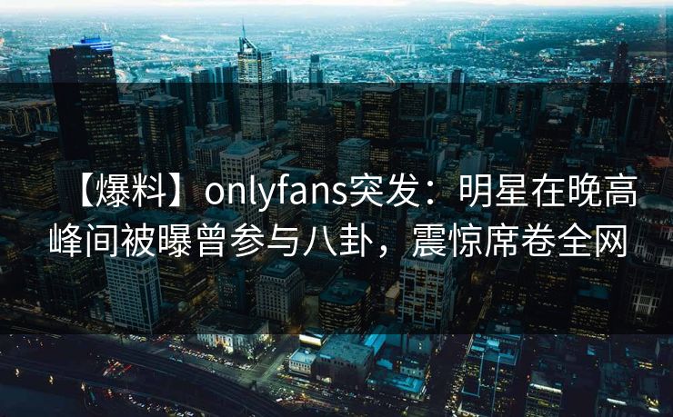 【爆料】onlyfans突发：明星在晚高峰间被曝曾参与八卦，震惊席卷全网