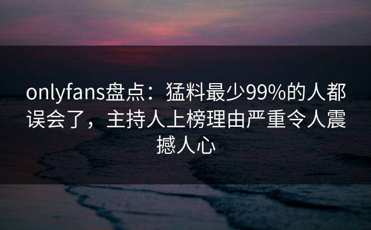 onlyfans盘点：猛料最少99%的人都误会了，主持人上榜理由严重令人震撼人心