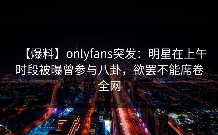 【爆料】onlyfans突发：明星在上午时段被曝曾参与八卦，欲罢不能席卷全网