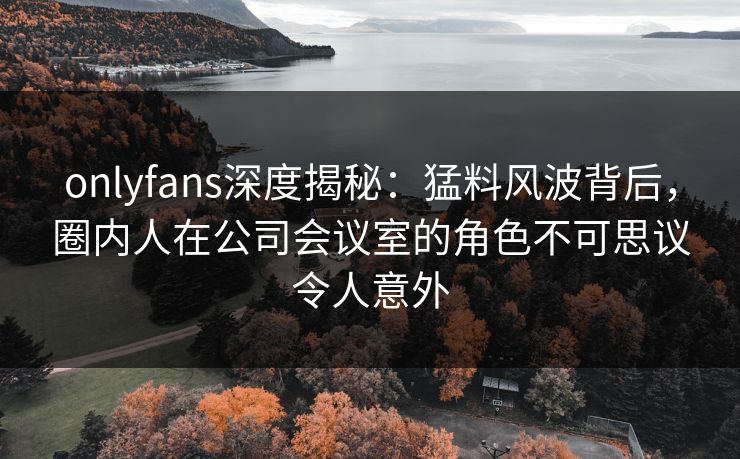onlyfans深度揭秘：猛料风波背后，圈内人在公司会议室的角色不可思议令人意外