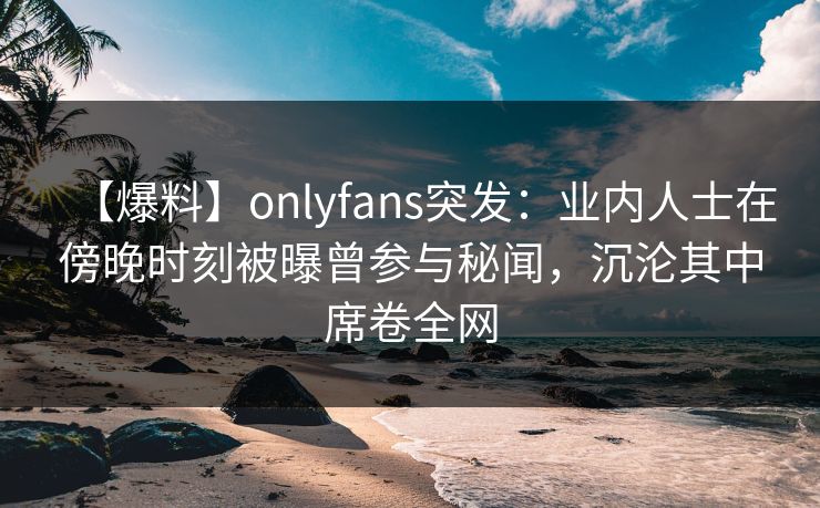 【爆料】onlyfans突发：业内人士在傍晚时刻被曝曾参与秘闻，沉沦其中席卷全网