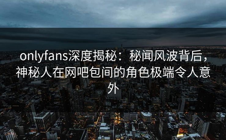 onlyfans深度揭秘:秘闻风波背后,神秘人在网吧包间的角色极端令人意外 onlyfans深度揭秘:秘闻风波背后,神秘人在网吧包间的角色极端令人意外