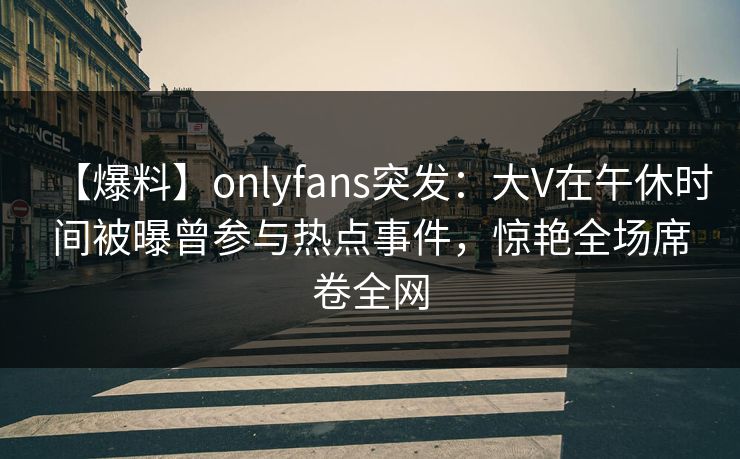 【爆料】onlyfans突发：大V在午休时间被曝曾参与热点事件，惊艳全场席卷全网
