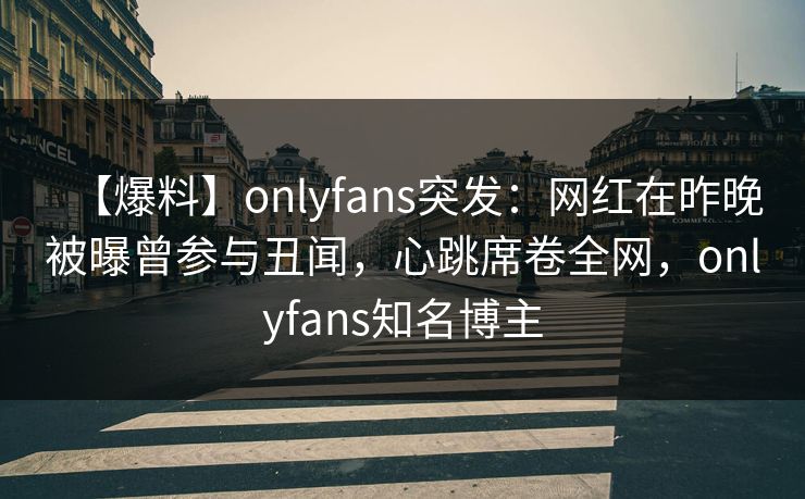 【爆料】onlyfans突发：网红在昨晚被曝曾参与丑闻，心跳席卷全网，onlyfans知名博主