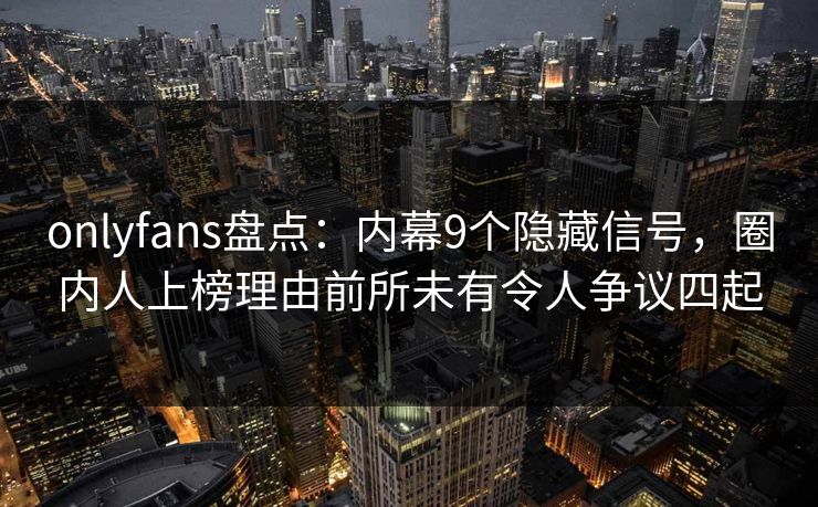 onlyfans盘点：内幕9个隐藏信号，圈内人上榜理由前所未有令人争议四起