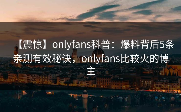 【震惊】onlyfans科普：爆料背后5条亲测有效秘诀，onlyfans比较火的博主