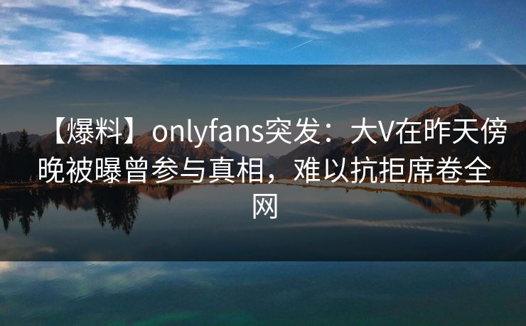 【爆料】onlyfans突发：大V在昨天傍晚被曝曾参与真相，难以抗拒席卷全网