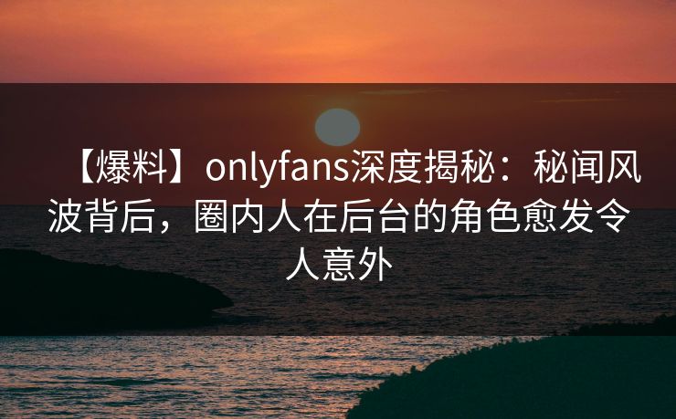 【爆料】onlyfans深度揭秘：秘闻风波背后，圈内人在后台的角色愈发令人意外
