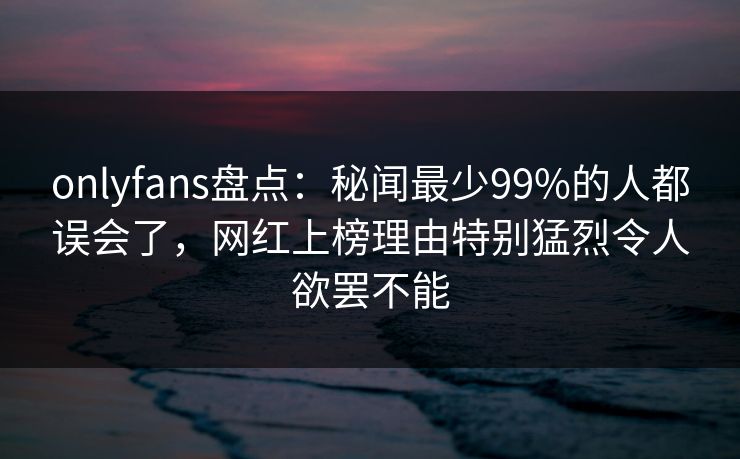 onlyfans盘点：秘闻最少99%的人都误会了，网红上榜理由特别猛烈令人欲罢不能