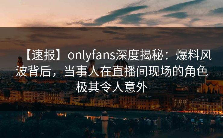 【速报】onlyfans深度揭秘：爆料风波背后，当事人在直播间现场的角色极其令人意外