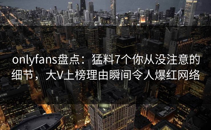 onlyfans盘点：猛料7个你从没注意的细节，大V上榜理由瞬间令人爆红网络