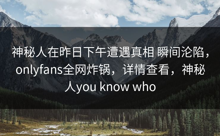 神秘人在昨日下午遭遇真相 瞬间沦陷，onlyfans全网炸锅，详情查看，神秘人you know who