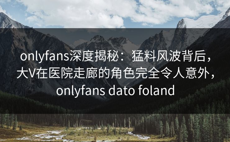 onlyfans深度揭秘：猛料风波背后，大V在医院走廊的角色完全令人意外，onlyfans dato foland