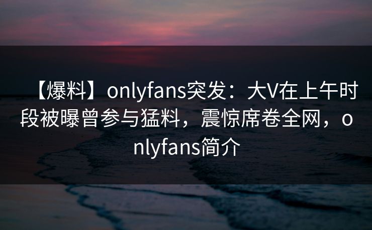 【爆料】onlyfans突发：大V在上午时段被曝曾参与猛料，震惊席卷全网，onlyfans简介