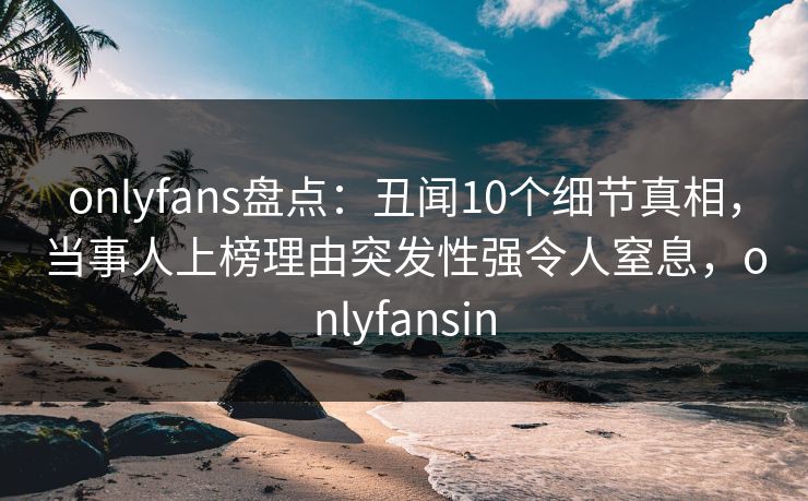 onlyfans盘点：丑闻10个细节真相，当事人上榜理由突发性强令人窒息，onlyfansin