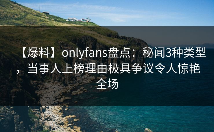 【爆料】onlyfans盘点：秘闻3种类型，当事人上榜理由极具争议令人惊艳全场