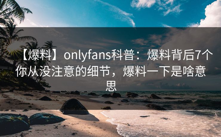 【爆料】onlyfans科普：爆料背后7个你从没注意的细节，爆料一下是啥意思