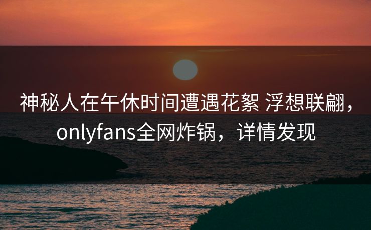 神秘人在午休时间遭遇花絮 浮想联翩，onlyfans全网炸锅，详情发现