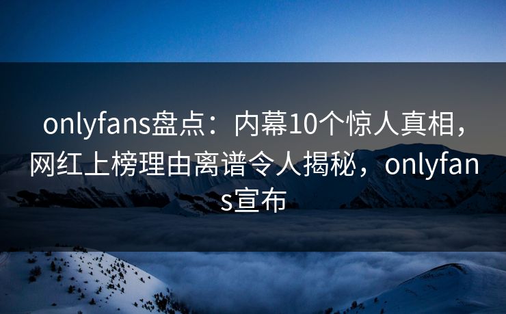 onlyfans盘点:内幕10个惊人真相,网红上榜理由离谱令人揭秘,onlyfans宣布 onlyfans盘点:内幕10个惊人真相,网红上榜理由离谱令人揭秘,onlyfans宣布