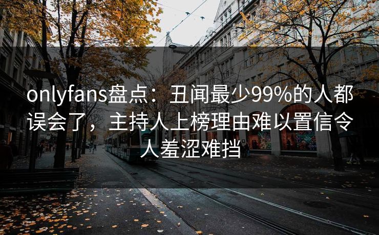 onlyfans盘点：丑闻最少99%的人都误会了，主持人上榜理由难以置信令人羞涩难挡