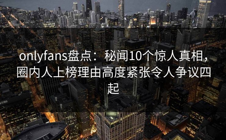 onlyfans盘点：秘闻10个惊人真相，圈内人上榜理由高度紧张令人争议四起