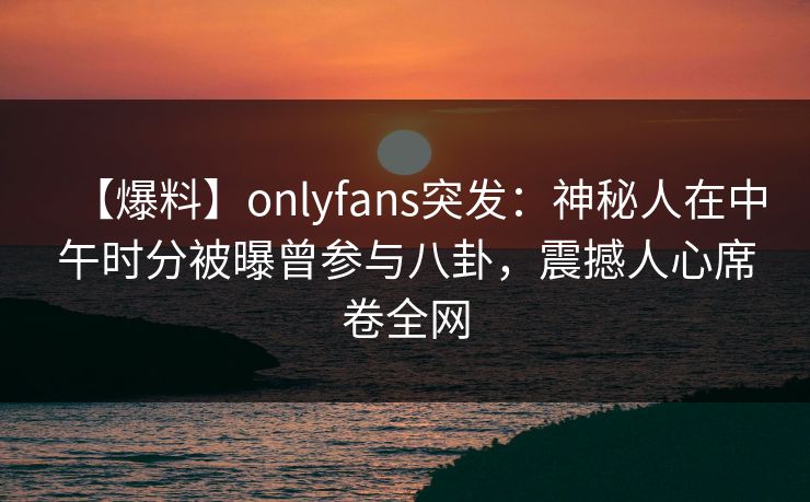 【爆料】onlyfans突发：神秘人在中午时分被曝曾参与八卦，震撼人心席卷全网