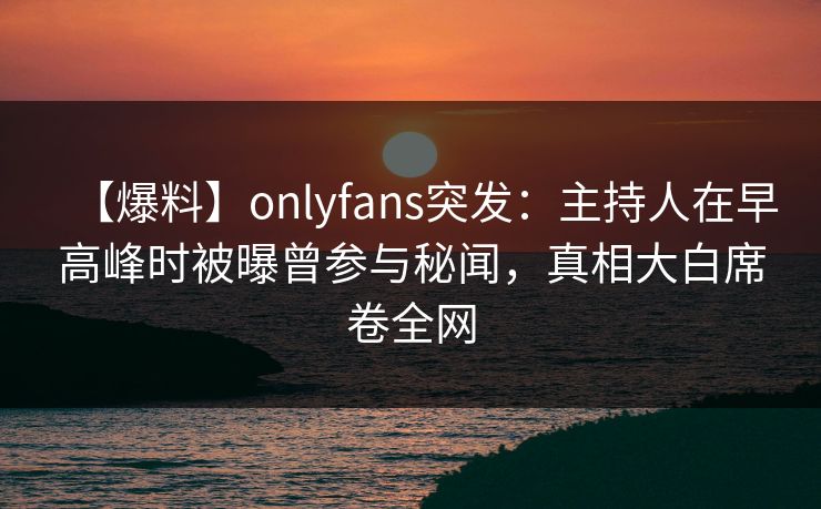 【爆料】onlyfans突发：主持人在早高峰时被曝曾参与秘闻，真相大白席卷全网