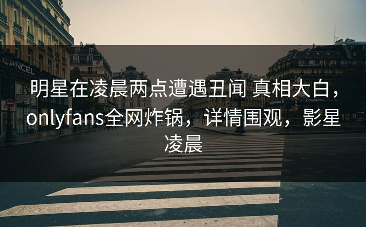 明星在凌晨两点遭遇丑闻 真相大白，onlyfans全网炸锅，详情围观，影星凌晨
