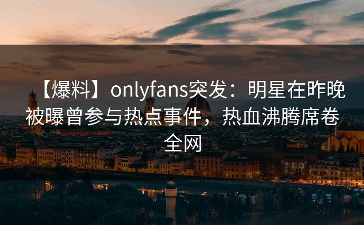 【爆料】onlyfans突发:明星在昨晚被曝曾参与热点事件,热血沸腾席卷全网 【爆料】onlyfans突发:明星在昨晚被曝曾参与热点事件,热血沸腾席卷全网