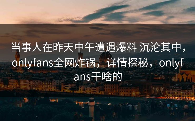 当事人在昨天中午遭遇爆料 沉沦其中，onlyfans全网炸锅，详情探秘，onlyfans干啥的