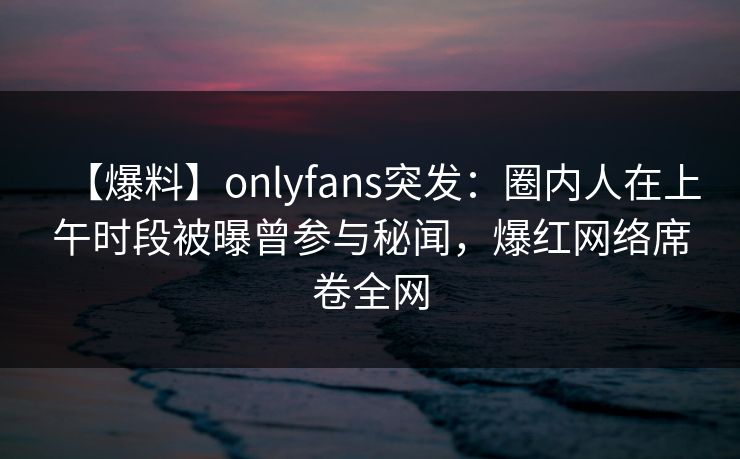 【爆料】onlyfans突发：圈内人在上午时段被曝曾参与秘闻，爆红网络席卷全网