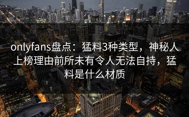 onlyfans盘点：猛料3种类型，神秘人上榜理由前所未有令人无法自持，猛料是什么材质