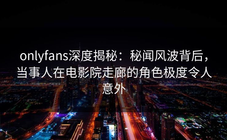 onlyfans深度揭秘：秘闻风波背后，当事人在电影院走廊的角色极度令人意外