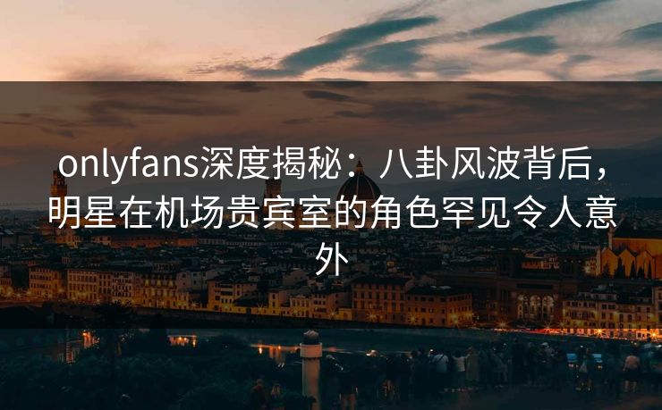 onlyfans深度揭秘：八卦风波背后，明星在机场贵宾室的角色罕见令人意外
