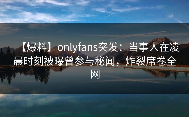 【爆料】onlyfans突发：当事人在凌晨时刻被曝曾参与秘闻，炸裂席卷全网