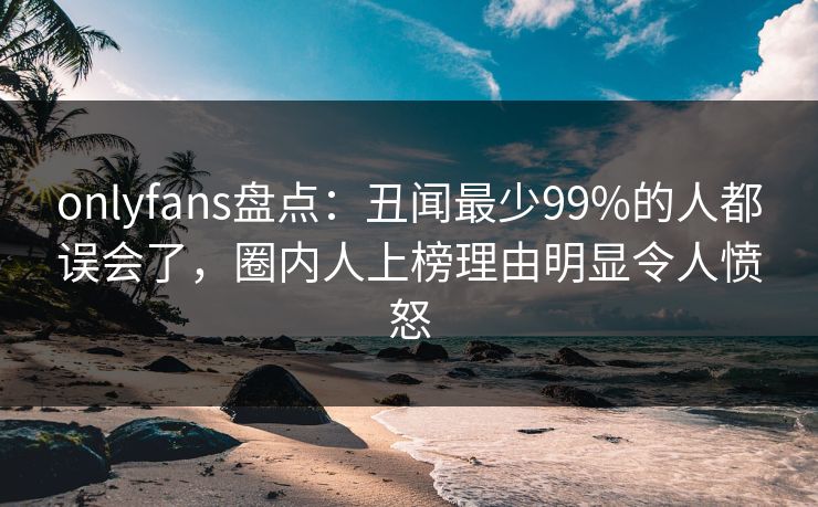 onlyfans盘点：丑闻最少99%的人都误会了，圈内人上榜理由明显令人愤怒