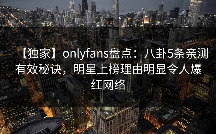 【独家】onlyfans盘点：八卦5条亲测有效秘诀，明星上榜理由明显令人爆红网络