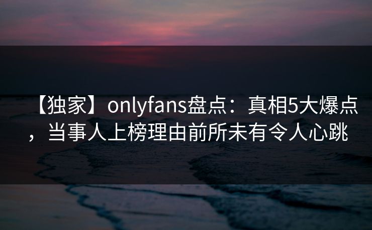 【独家】onlyfans盘点：真相5大爆点，当事人上榜理由前所未有令人心跳