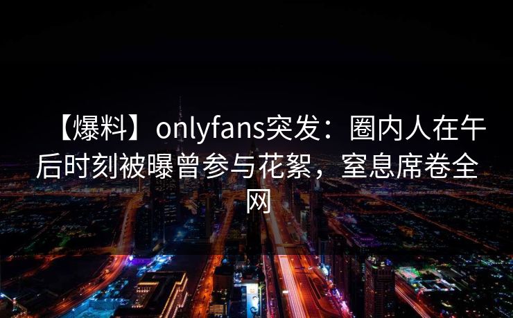 【爆料】onlyfans突发：圈内人在午后时刻被曝曾参与花絮，窒息席卷全网