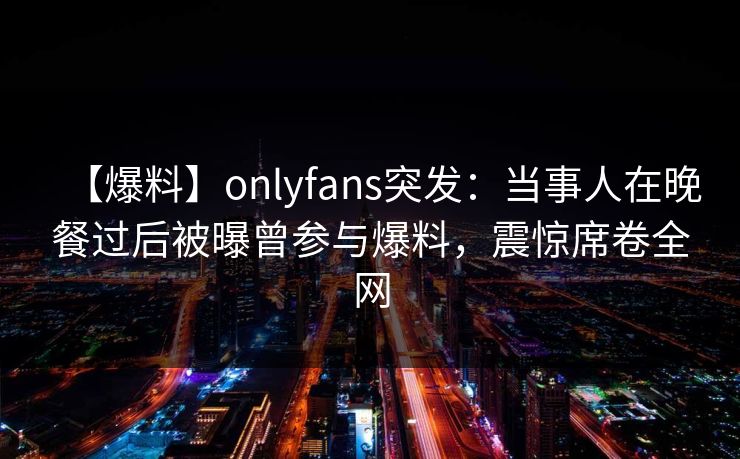 【爆料】onlyfans突发：当事人在晚餐过后被曝曾参与爆料，震惊席卷全网