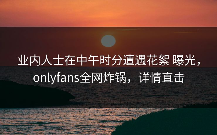 业内人士在中午时分遭遇花絮 曝光，onlyfans全网炸锅，详情直击