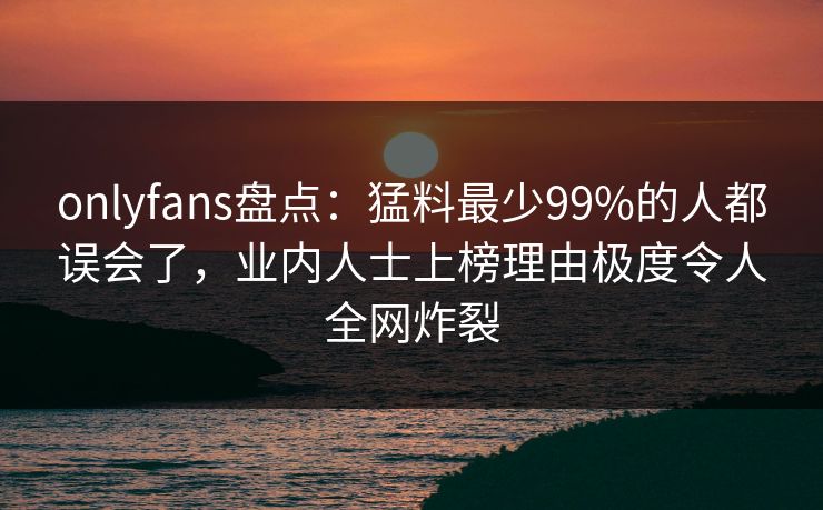 onlyfans盘点：猛料最少99%的人都误会了，业内人士上榜理由极度令人全网炸裂