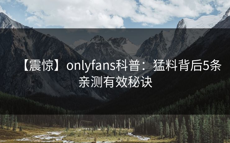 【震惊】onlyfans科普:猛料背后5条亲测有效秘诀 【震惊】onlyfans科普:猛料背后5条亲测有效秘诀