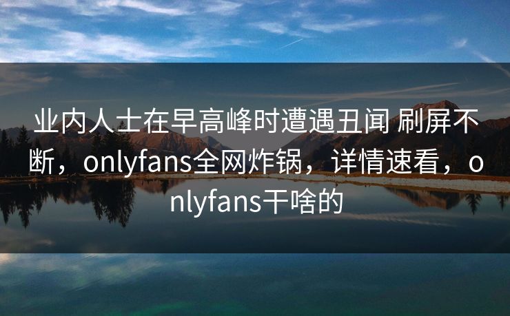 业内人士在早高峰时遭遇丑闻 刷屏不断，onlyfans全网炸锅，详情速看，onlyfans干啥的
