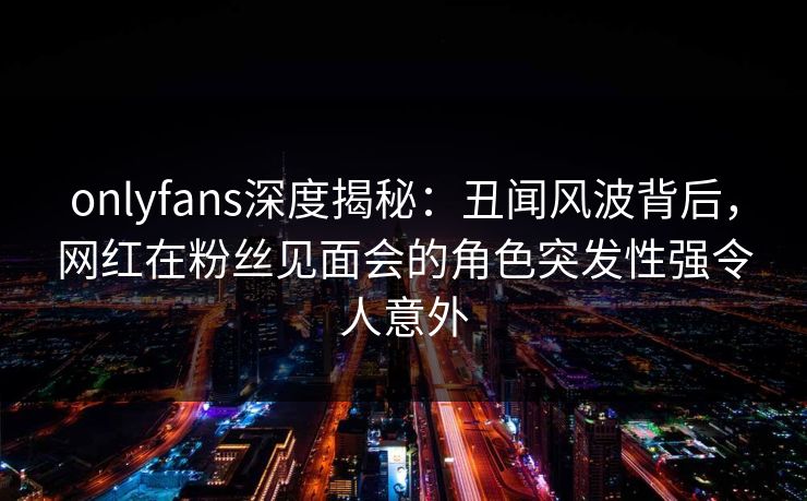onlyfans深度揭秘：丑闻风波背后，网红在粉丝见面会的角色突发性强令人意外