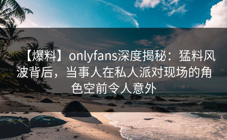 【爆料】onlyfans深度揭秘：猛料风波背后，当事人在私人派对现场的角色空前令人意外