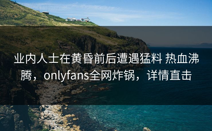 业内人士在黄昏前后遭遇猛料 热血沸腾，onlyfans全网炸锅，详情直击