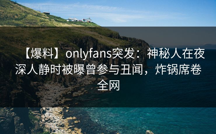 【爆料】onlyfans突发：神秘人在夜深人静时被曝曾参与丑闻，炸锅席卷全网