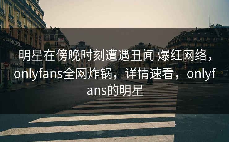 明星在傍晚时刻遭遇丑闻 爆红网络，onlyfans全网炸锅，详情速看，onlyfans的明星